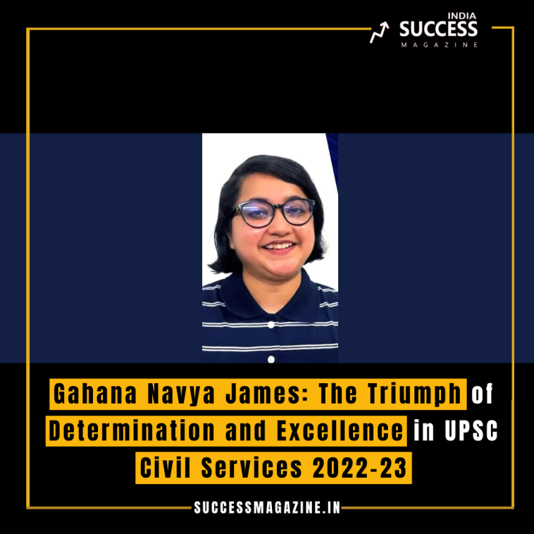 Gahana Navya James: The Triumph of Determination and Excellence in UPSC Civil Services 2022-23