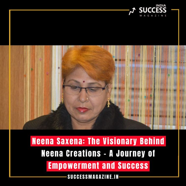 Neena Saxena: The Visionary Behind Neena Creations – A Journey of Empowerment and Success